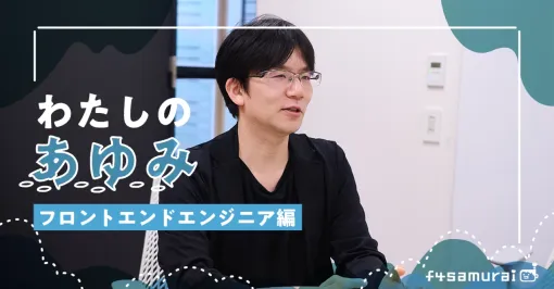 【連載企画：f4samuraiマガジン⑳】人との繋がりが、仕事を楽しくする。12年目のフロントエンドエンジニアが語るf4samurai